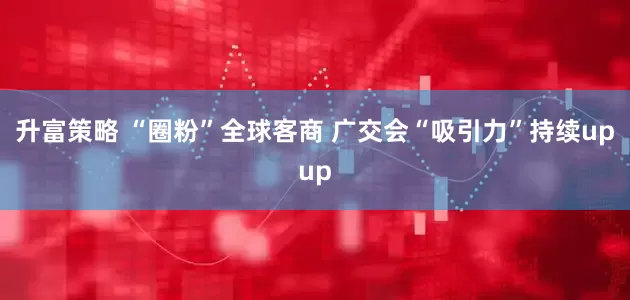 升富策略 “圈粉”全球客商 广交会“吸引力”持续upup