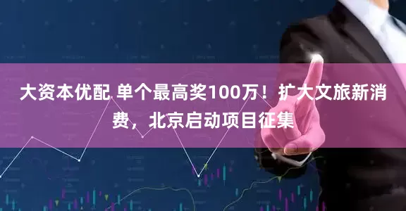 大资本优配 单个最高奖100万！扩大文旅新消费，北京启动项目征集