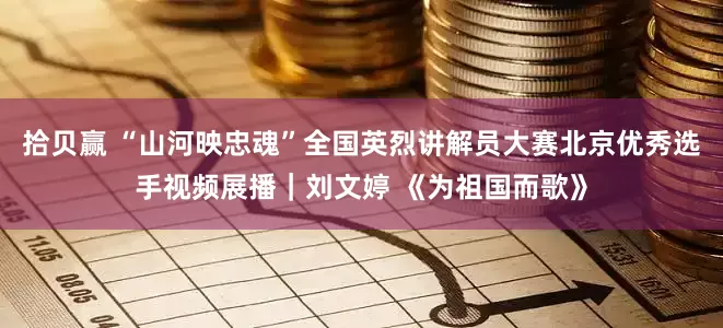 拾贝赢 “山河映忠魂”全国英烈讲解员大赛北京优秀选手视频展播｜刘文婷 《为祖国而歌》