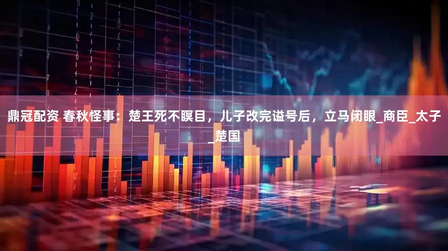 鼎冠配资 春秋怪事：楚王死不瞑目，儿子改完谥号后，立马闭眼_商臣_太子_楚国