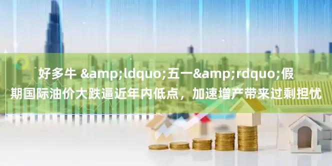 好多牛 &ldquo;五一&rdquo;假期国际油价大跌逼近年内低点，加速增产带来过剩担忧