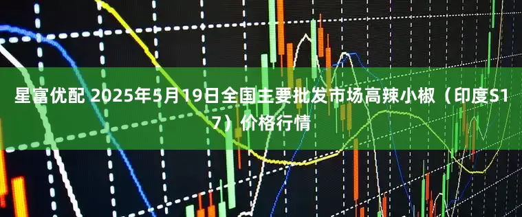 星富优配 2025年5月19日全国主要批发市场高辣小椒（印度S17）价格行情
