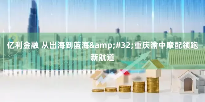 亿利金融 从出海到蓝海&#32;重庆渝中摩配领跑新航道