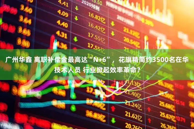 广州华鑫 离职补偿金最高达“N+6”，花旗精简约3500名在华技术人员 行业掀起效率革命？