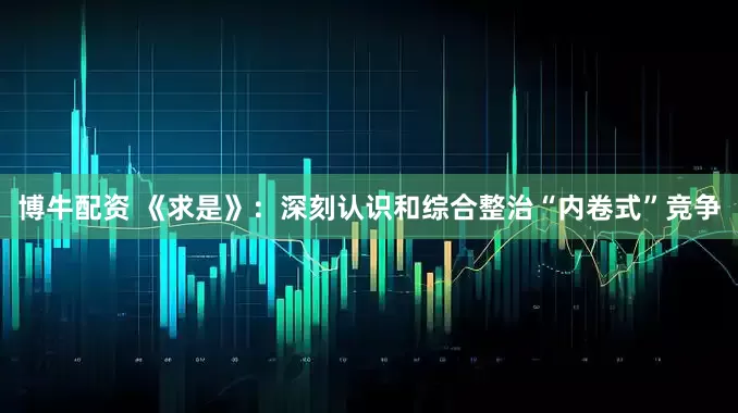 博牛配资 《求是》：深刻认识和综合整治“内卷式”竞争