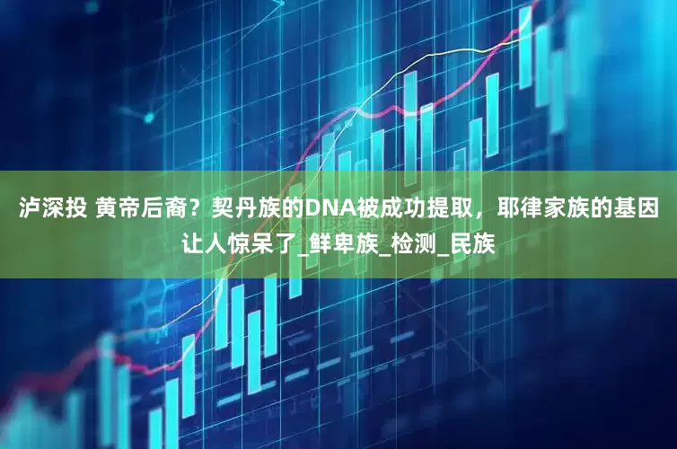 泸深投 黄帝后裔？契丹族的DNA被成功提取，耶律家族的基因让人惊呆了_鲜卑族_检测_民族