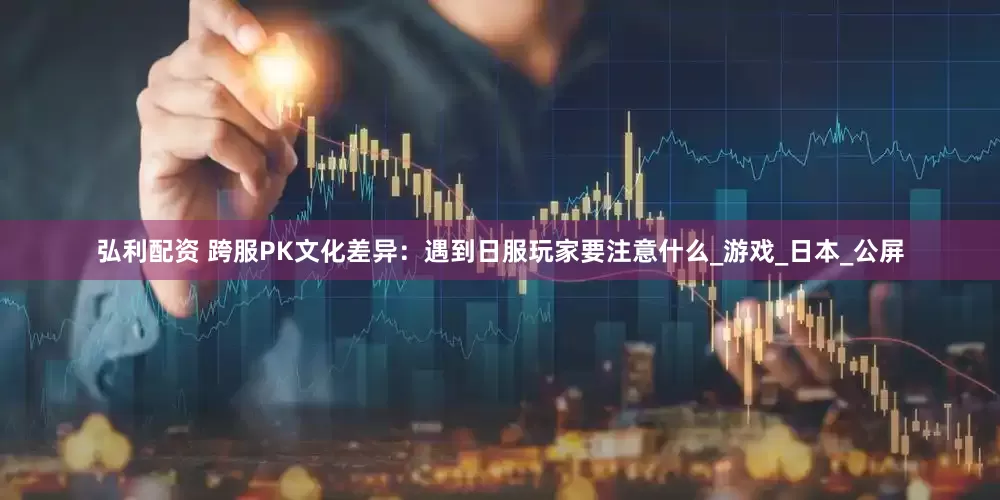 弘利配资 跨服PK文化差异：遇到日服玩家要注意什么_游戏_日本_公屏