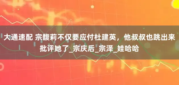 大通速配 宗馥莉不仅要应付杜建英，他叔叔也跳出来批评她了_宗庆后_宗泽_娃哈哈