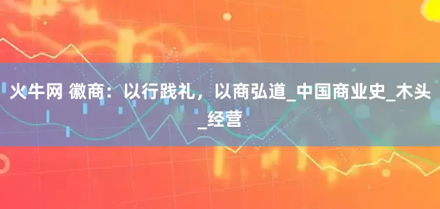 火牛网 徽商：以行践礼，以商弘道_中国商业史_木头_经营