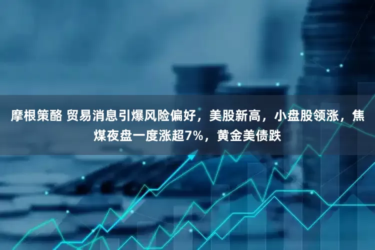 摩根策酪 贸易消息引爆风险偏好，美股新高，小盘股领涨，焦煤夜盘一度涨超7%，黄金美债跌