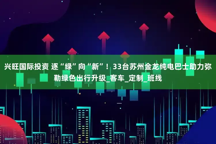 兴旺国际投资 逐“绿”向“新”！33台苏州金龙纯电巴士助力弥勒绿色出行升级_客车_定制_班线