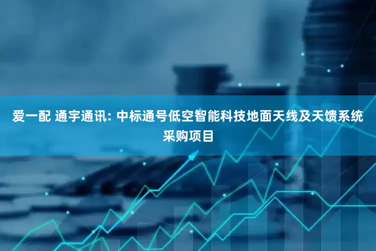 爱一配 通宇通讯: 中标通号低空智能科技地面天线及天馈系统采购项目