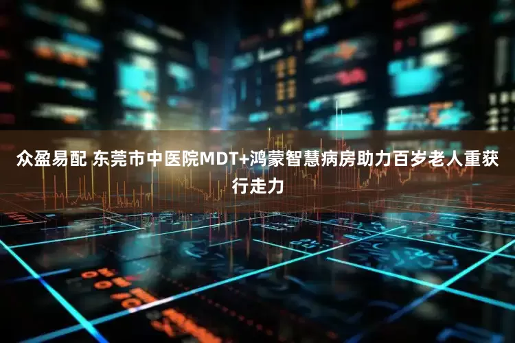 众盈易配 东莞市中医院MDT+鸿蒙智慧病房助力百岁老人重获行走力