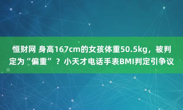 恒财网 身高167cm的女孩体重50.5kg，被判定为“偏重” ？小天才电话手表BMI判定引争议